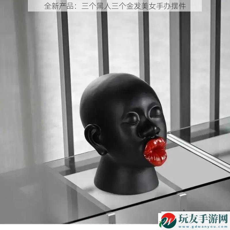 全新产品：三个黑人三个金发美女手办摆件